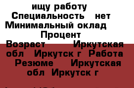 ищу работу  › Специальность ­ нет › Минимальный оклад ­ 25 000 › Процент ­ 100 › Возраст ­ 28 - Иркутская обл., Иркутск г. Работа » Резюме   . Иркутская обл.,Иркутск г.